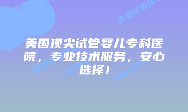 美国顶尖试管婴儿专科医院，专业技术服务，安心选择！