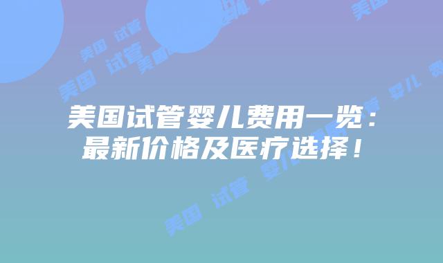 美国试管婴儿费用一览：最新价格及医疗选择！