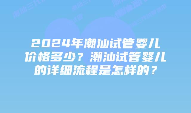 2024年潮汕试管婴儿价格多少？潮汕试管婴儿的详细流程是怎样的？