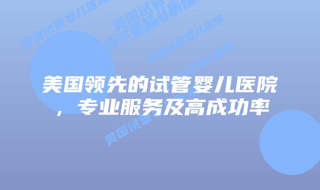 美国领先的试管婴儿医院,专业服务及高成功率
