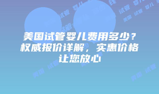 美国试管婴儿费用多少？权威报价详解，实惠价格让您放心