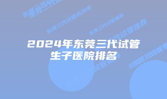 2024年东莞三代试管生子医院排名