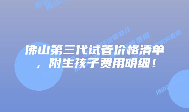 佛山第三代试管价格清单，附生孩子费用明细！