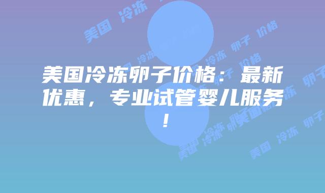 美国冷冻卵子价格：最新优惠，专业试管婴儿服务！