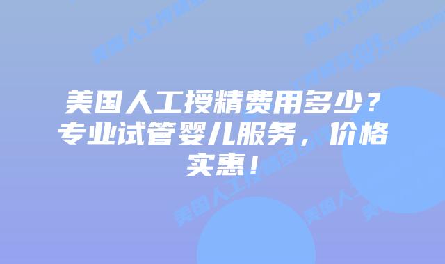 美国人工授精费用多少？专业试管婴儿服务，价格实惠！