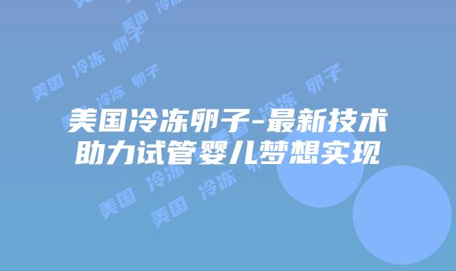 美国冷冻卵子-最新技术助力试管婴儿梦想实现
