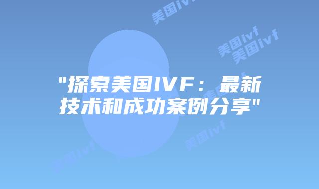 “探索美国IVF：最新技术和成功案例分享”