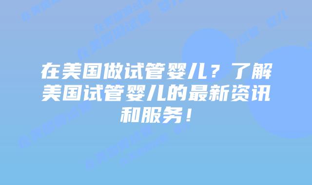 在美国做试管婴儿?了解美国试管婴儿的最新资讯和服务!