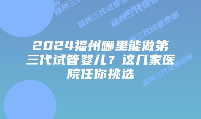 2024福州哪里能做第三代试管婴儿？这几家医院任你挑选