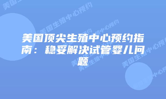 美国顶尖生殖中心预约指南：稳妥解决试管婴儿问题