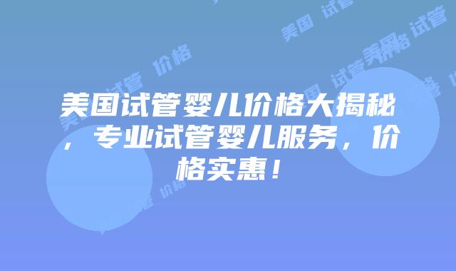 美国试管婴儿价格大揭秘，专业试管婴儿服务，价格实惠！