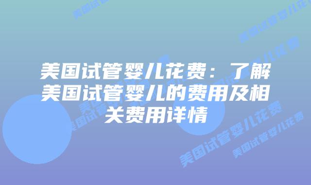 美国试管婴儿花费：了解美国试管婴儿的费用及相关费用详情