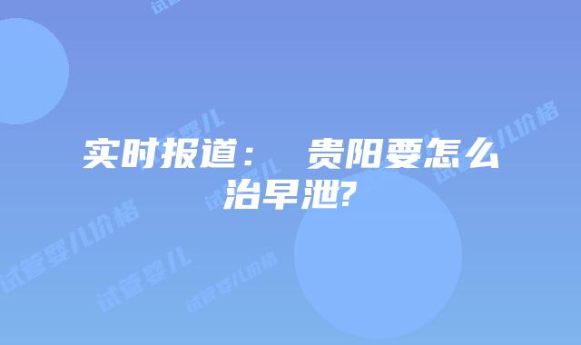 实时报道： 贵阳要怎么治早泄?