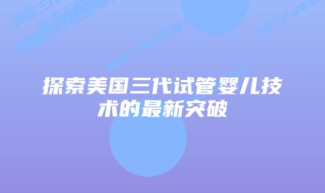 探索美国三代试管婴儿技术的最新突破