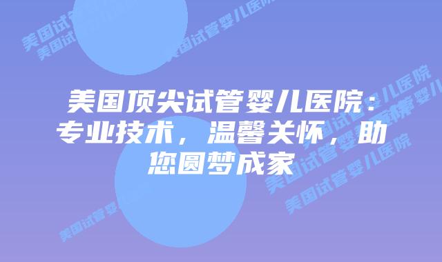 美国顶尖试管婴儿医院：专业技术，温馨关怀，助您圆梦成家