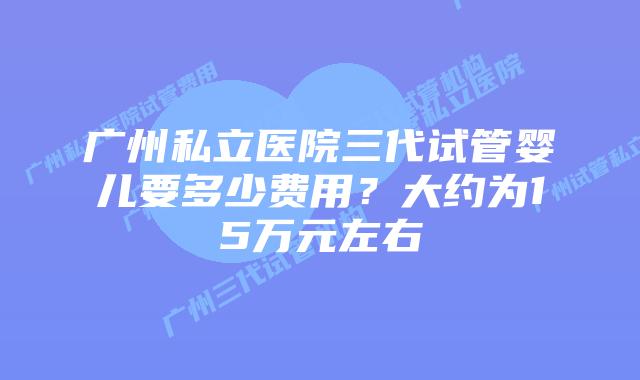 广州私立医院三代试管婴儿要多少费用？大约为15万元左右