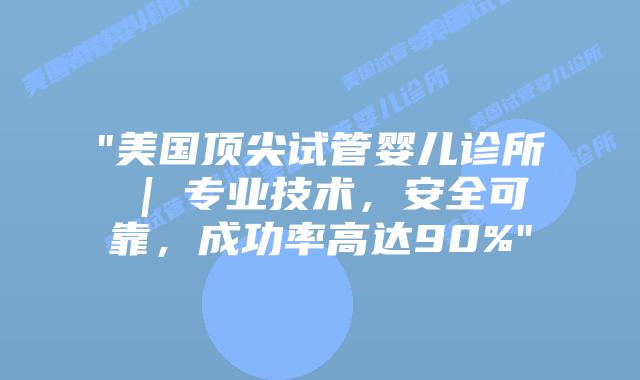 “美国顶尖试管婴儿诊所 | 专业技术，安全可靠，成功率高达90%”