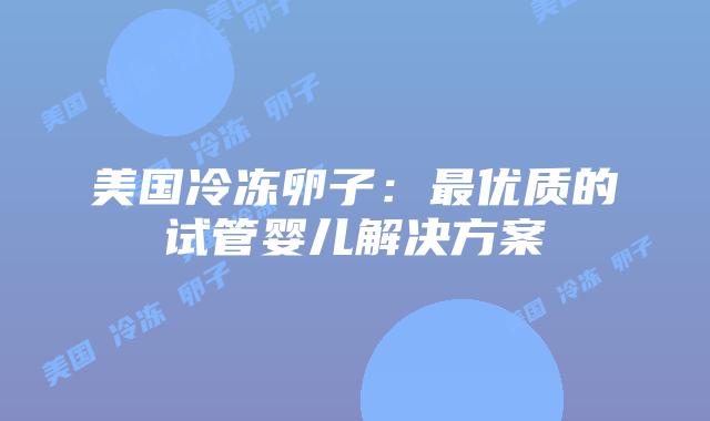 美国冷冻卵子:最优质的试管婴儿解决方案