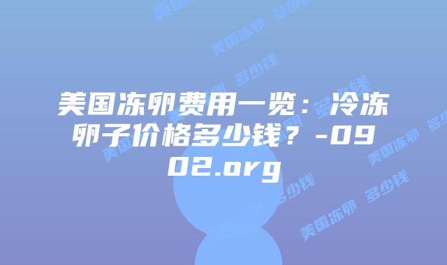 美国冻卵费用一览:冷冻卵子价格多少钱?-0902.org