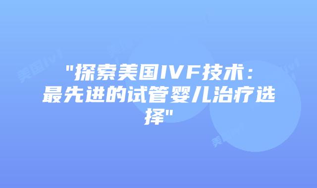 “探索美国IVF技术：最先进的试管婴儿治疗选择”