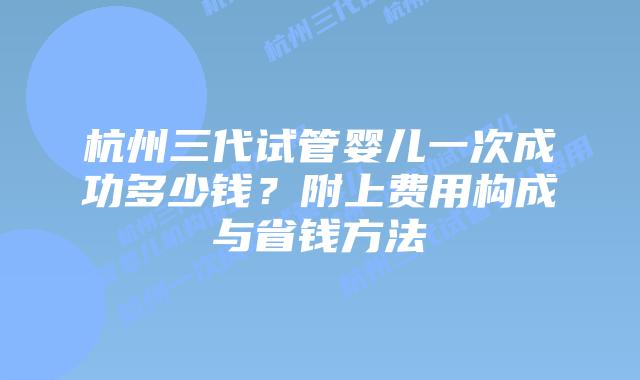 杭州三代试管婴儿一次成功多少钱?附上费用构成与省钱方法