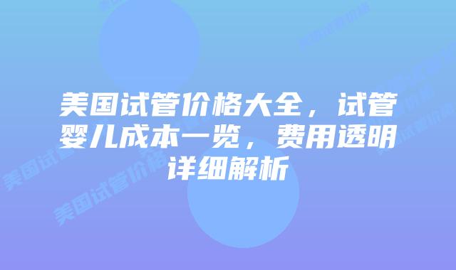 美国试管价格大全，试管婴儿成本一览，费用透明详细解析