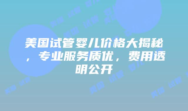 美国试管婴儿价格大揭秘，专业服务质优，费用透明公开
