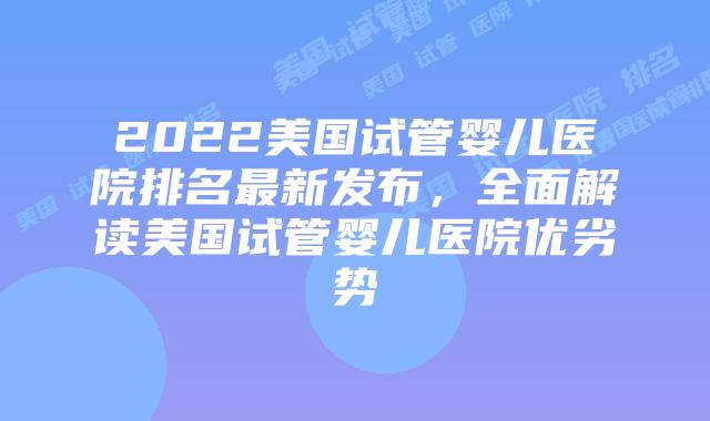 2022美国试管婴儿医院排名最新发布，全面解读美国试管婴儿医院优劣势
