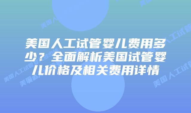 美国人工试管婴儿费用多少？全面解析美国试管婴儿价格及相关费用详情