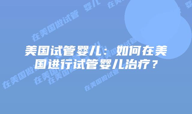 美国试管婴儿：如何在美国进行试管婴儿治疗？
