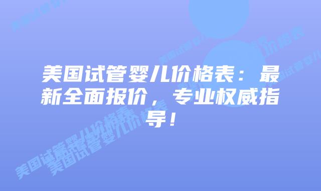 美国试管婴儿价格表:最新全面报价,专业权威指导!