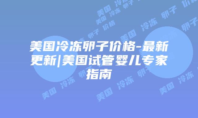 美国冷冻卵子价格-最新更新|美国试管婴儿专家指南