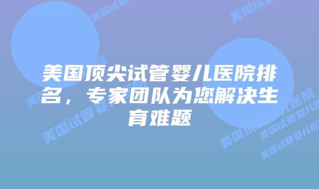 美国顶尖试管婴儿医院排名，专家团队为您解决生育难题