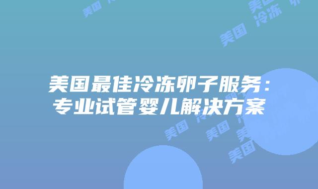 美国最佳冷冻卵子服务：专业试管婴儿解决方案