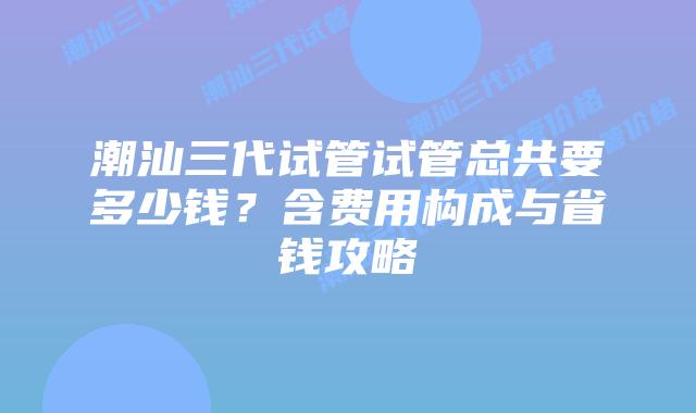 潮汕三代试管试管总共要多少钱？含费用构成与省钱攻略