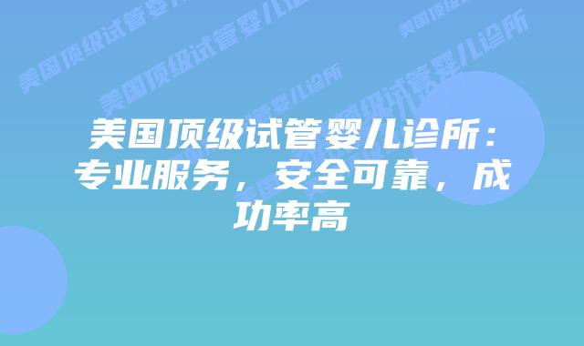 美国顶级试管婴儿诊所：专业服务，安全可靠，成功率高