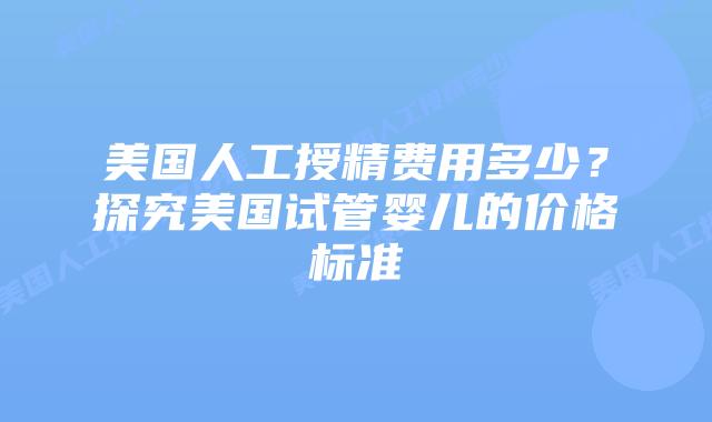 美国人工授精费用多少？探究美国试管婴儿的价格标准
