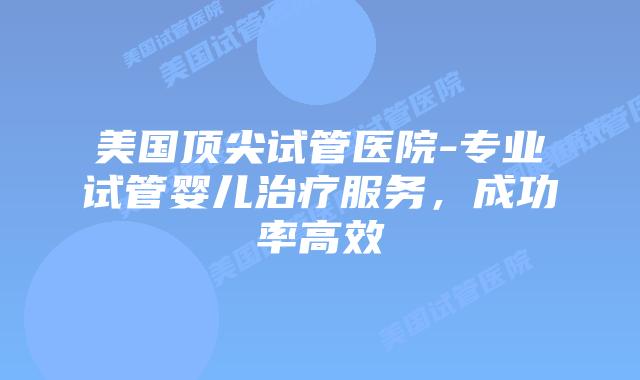 美国顶尖试管医院-专业试管婴儿治疗服务，成功率高效