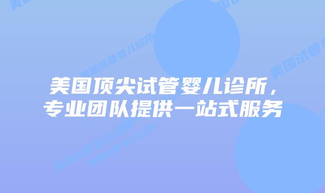 美国顶尖试管婴儿诊所，专业团队提供一站式服务