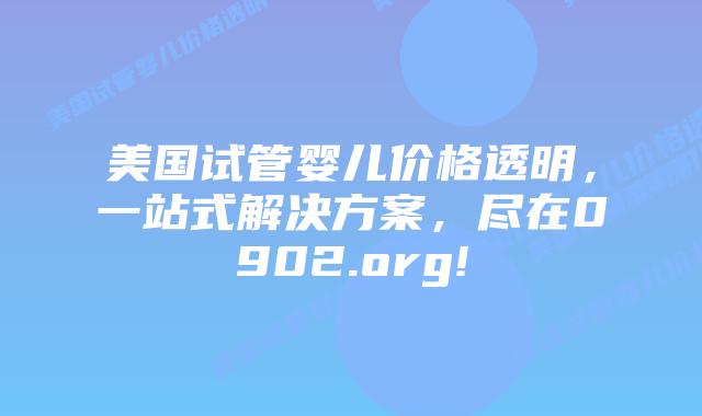 美国试管婴儿价格透明，一站式解决方案，尽在0902.org!