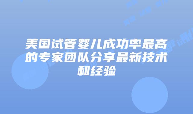 美国试管婴儿成功率最高的专家团队分享最新技术和经验