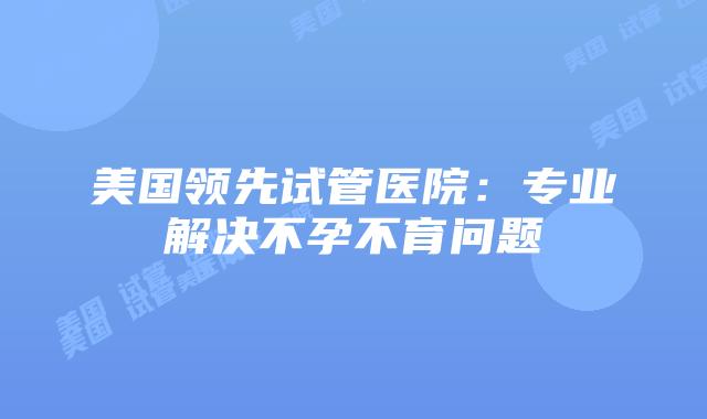 美国领先试管医院：专业解决不孕不育问题