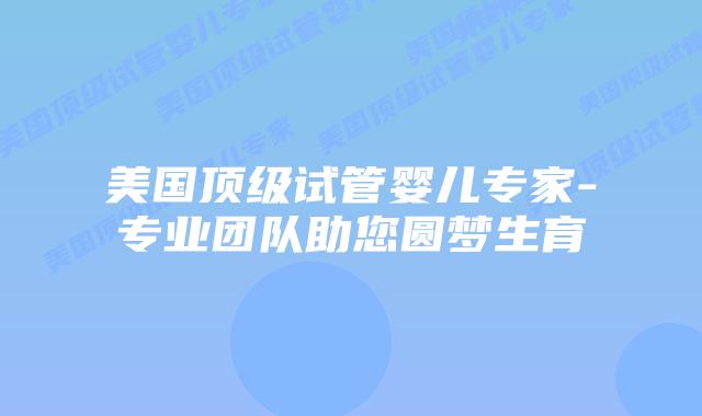 美国顶级试管婴儿专家-专业团队助您圆梦生育