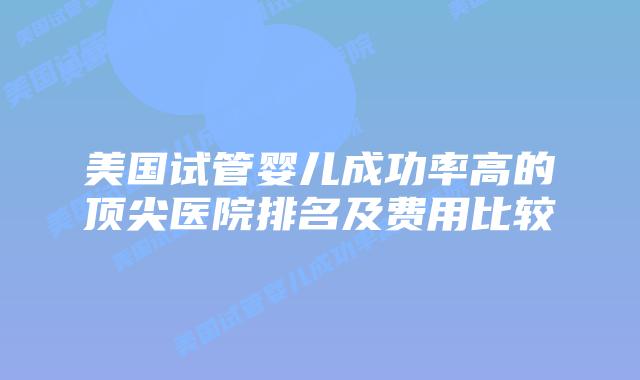 美国试管婴儿成功率高的顶尖医院排名及费用比较