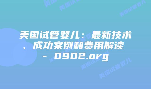 美国试管婴儿：最新技术、成功案例和费用解读 - 0902.org