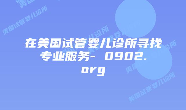 在美国试管婴儿诊所寻找专业服务- 0902.org