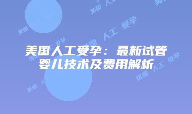 美国人工受孕:最新试管婴儿技术及费用解析