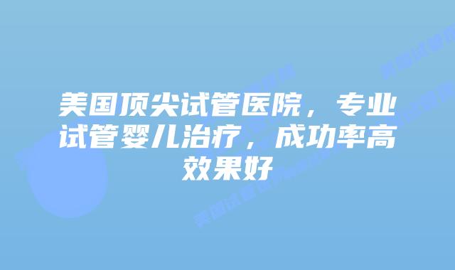 美国顶尖试管医院，专业试管婴儿治疗，成功率高效果好