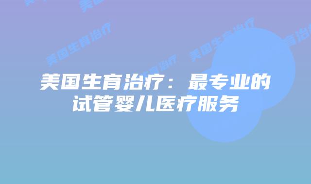 美国生育治疗：最专业的试管婴儿医疗服务