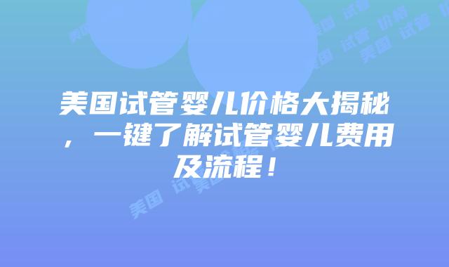 美国试管婴儿价格大揭秘，一键了解试管婴儿费用及流程！